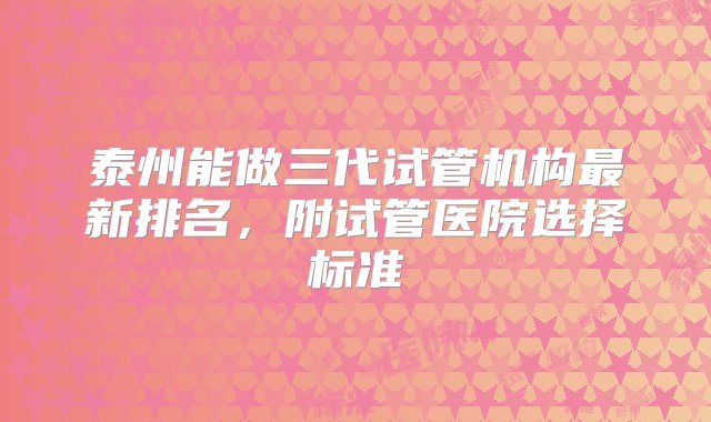 泰州能做三代试管机构最新排名，附试管医院选择标准