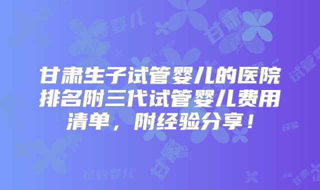 甘肃生子试管婴儿的医院排名附三代试管婴儿费用清单，附经验分享！