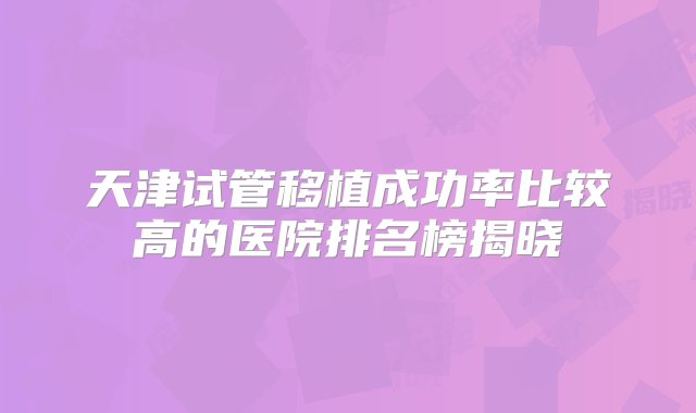 天津试管移植成功率比较高的医院排名榜揭晓