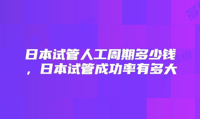 日本试管人工周期多少钱，日本试管成功率有多大