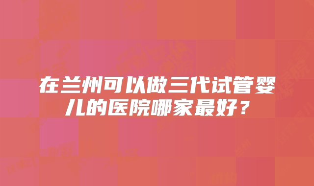 在兰州可以做三代试管婴儿的医院哪家最好？