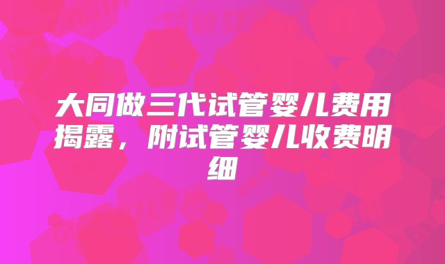 大同做三代试管婴儿费用揭露，附试管婴儿收费明细