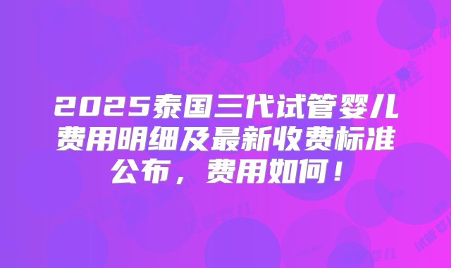 2025泰国三代试管婴儿费用明细及最新收费标准公布，费用如何！