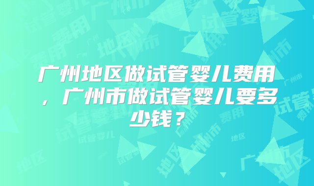 广州地区做试管婴儿费用，广州市做试管婴儿要多少钱？