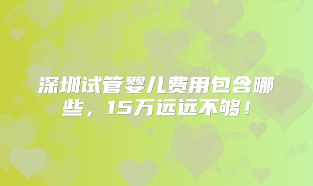 深圳试管婴儿费用包含哪些，15万远远不够！