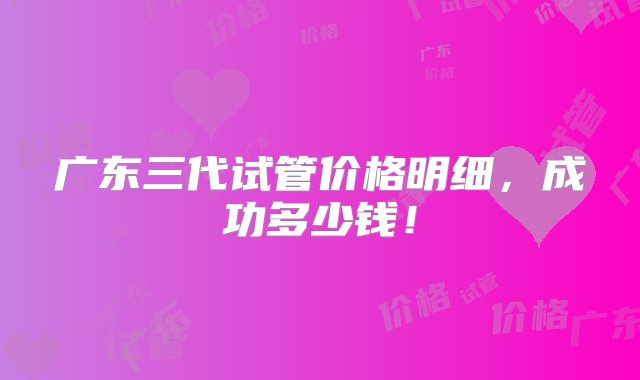 广东三代试管价格明细，成功多少钱！