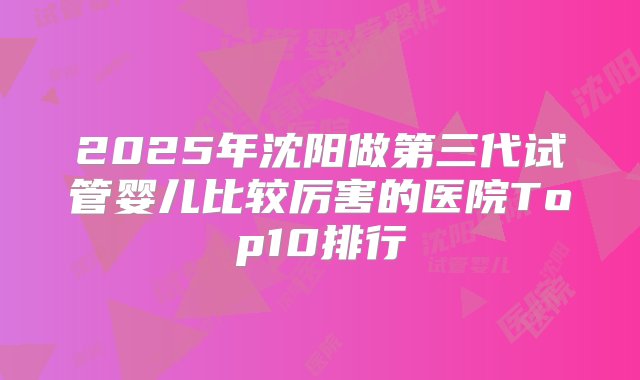 2025年沈阳做第三代试管婴儿比较厉害的医院Top10排行