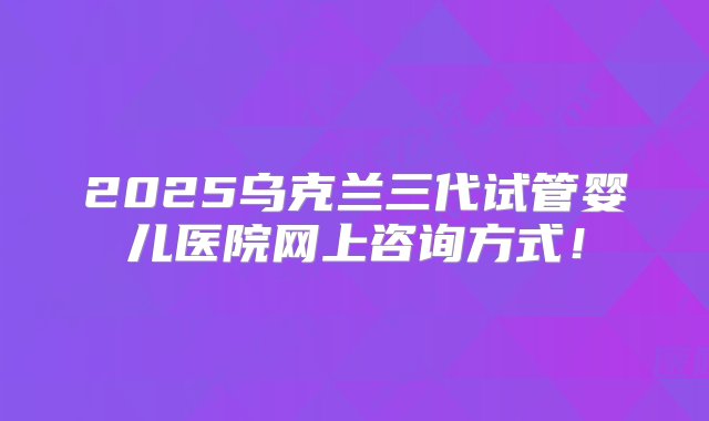 2025乌克兰三代试管婴儿医院网上咨询方式！