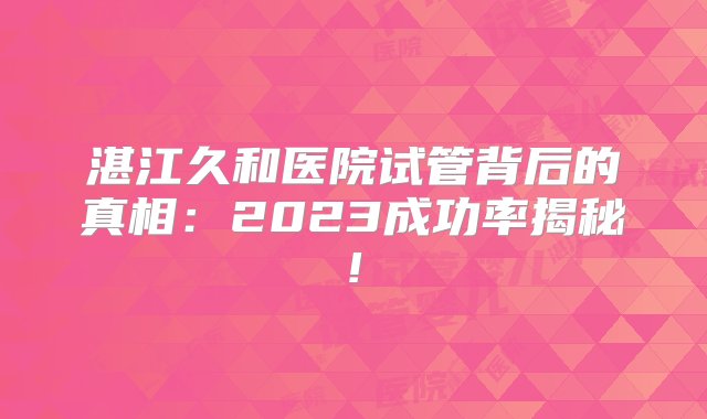 湛江久和医院试管背后的真相：2023成功率揭秘!