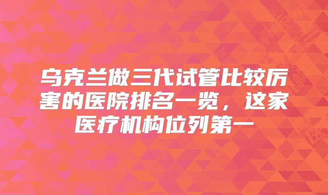 乌克兰做三代试管比较厉害的医院排名一览，这家医疗机构位列第一