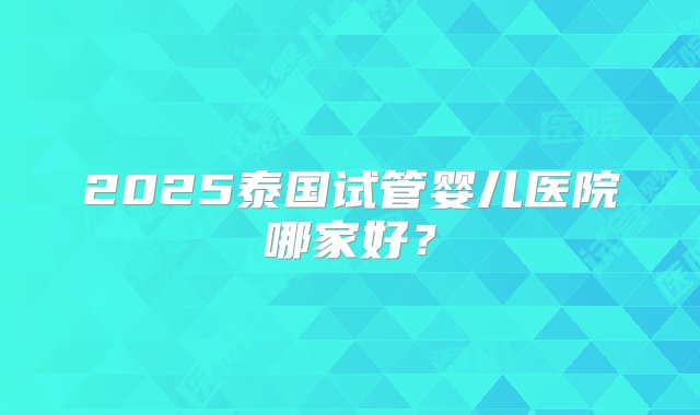 2025泰国试管婴儿医院哪家好？