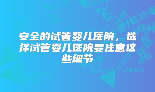 安全的试管婴儿医院，选择试管婴儿医院要注意这些细节