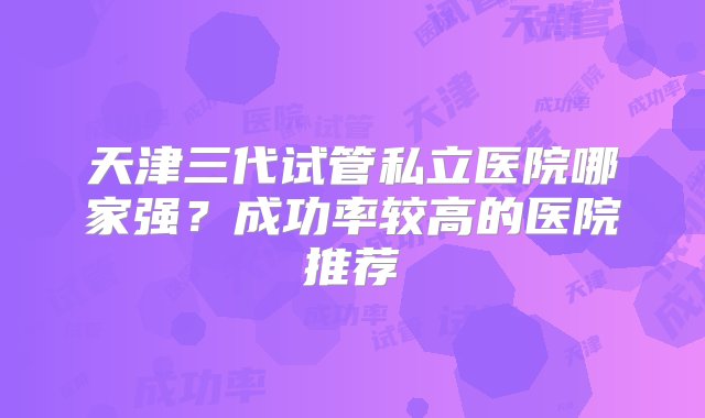 天津三代试管私立医院哪家强？成功率较高的医院推荐