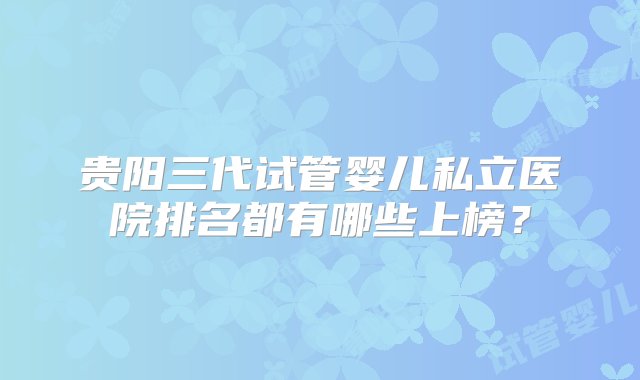 贵阳三代试管婴儿私立医院排名都有哪些上榜？