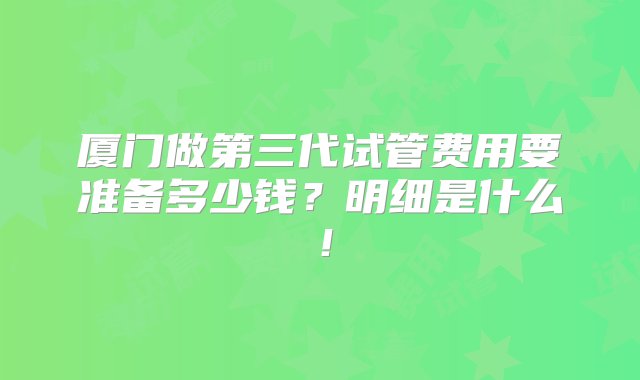 厦门做第三代试管费用要准备多少钱？明细是什么！