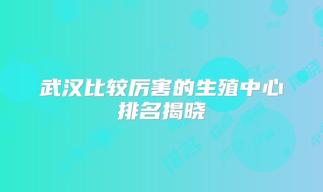 武汉比较厉害的生殖中心排名揭晓