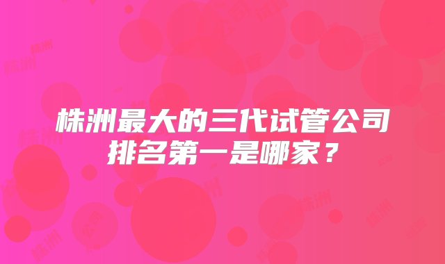 株洲最大的三代试管公司排名第一是哪家？