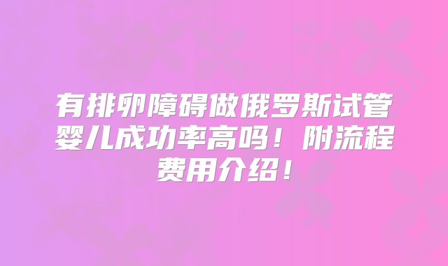 有排卵障碍做俄罗斯试管婴儿成功率高吗！附流程费用介绍！