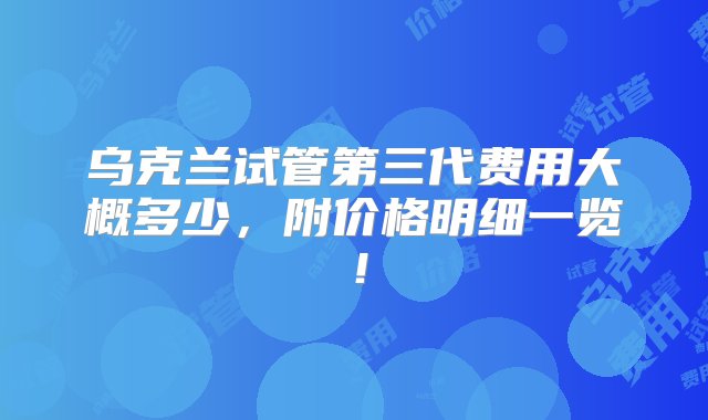 乌克兰试管第三代费用大概多少，附价格明细一览！