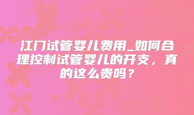 江门试管婴儿费用_如何合理控制试管婴儿的开支，真的这么贵吗？