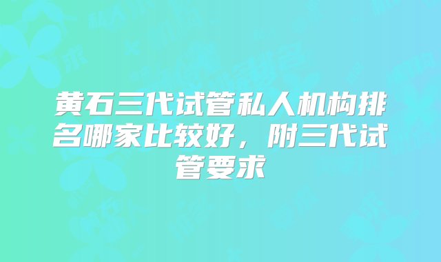 黄石三代试管私人机构排名哪家比较好，附三代试管要求