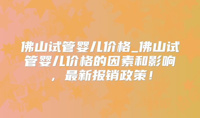 佛山试管婴儿价格_佛山试管婴儿价格的因素和影响，最新报销政策！