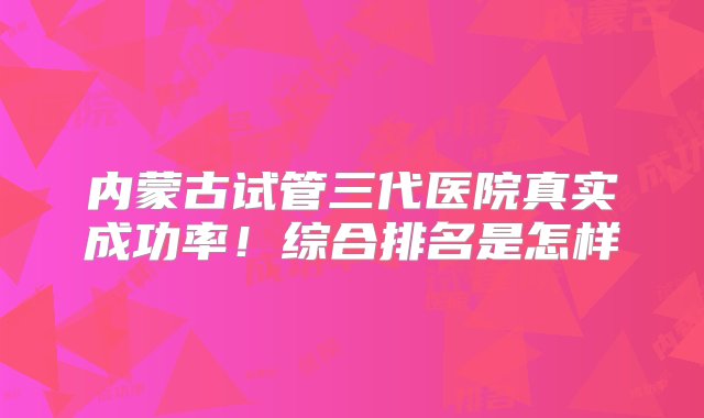 内蒙古试管三代医院真实成功率！综合排名是怎样