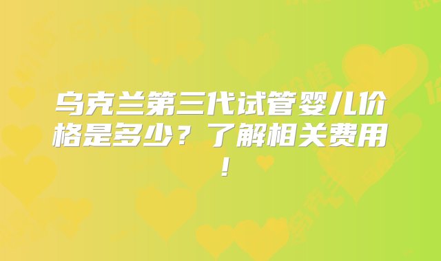 乌克兰第三代试管婴儿价格是多少？了解相关费用！