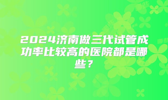 2024济南做三代试管成功率比较高的医院都是哪些？