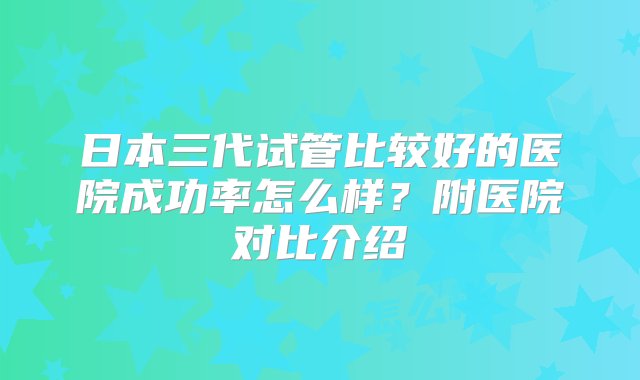 日本三代试管比较好的医院成功率怎么样？附医院对比介绍