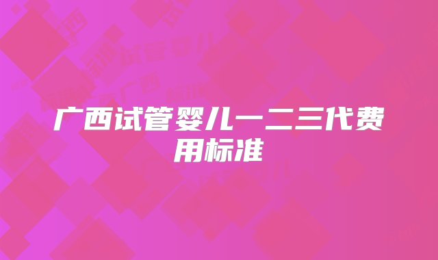 广西试管婴儿一二三代费用标准