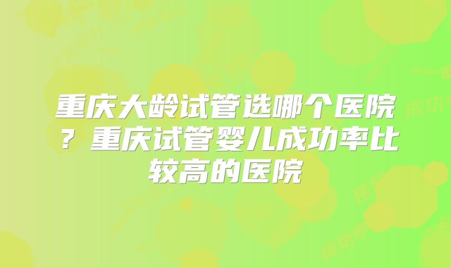 重庆大龄试管选哪个医院？重庆试管婴儿成功率比较高的医院