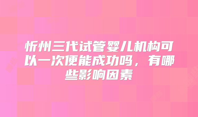 忻州三代试管婴儿机构可以一次便能成功吗，有哪些影响因素