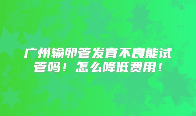 广州输卵管发育不良能试管吗！怎么降低费用！