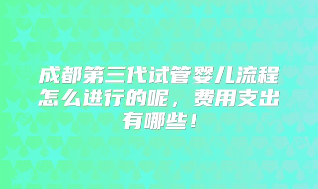 成都第三代试管婴儿流程怎么进行的呢，费用支出有哪些！