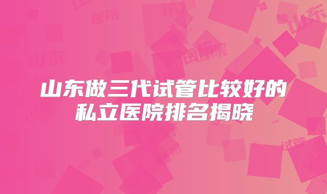 山东做三代试管比较好的私立医院排名揭晓