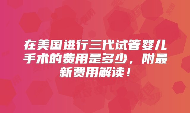 在美国进行三代试管婴儿手术的费用是多少，附最新费用解读！