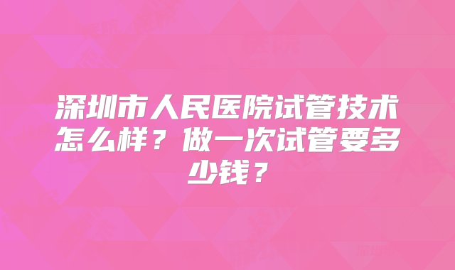 深圳市人民医院试管技术怎么样？做一次试管要多少钱？