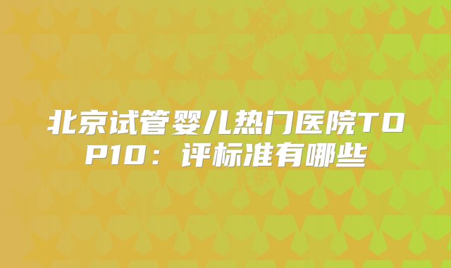 北京试管婴儿热门医院TOP10：评标准有哪些