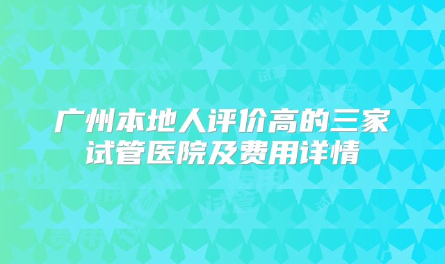 广州本地人评价高的三家试管医院及费用详情