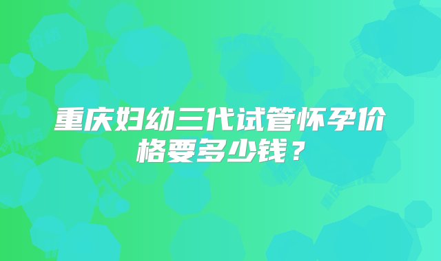 重庆妇幼三代试管怀孕价格要多少钱？