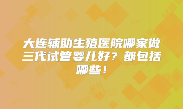 大连辅助生殖医院哪家做三代试管婴儿好？都包括哪些！