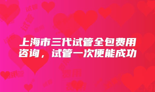 上海市三代试管全包费用咨询，试管一次便能成功