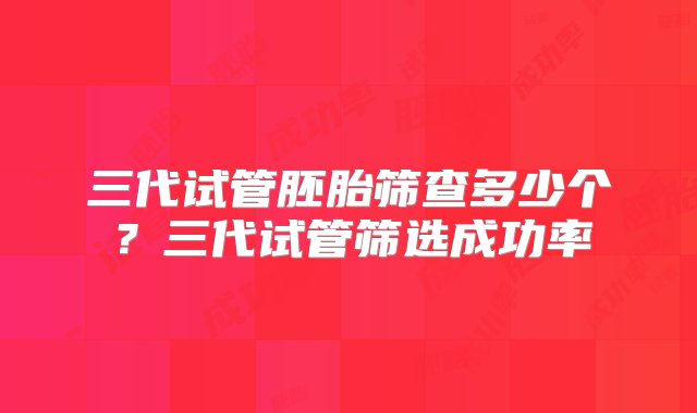 三代试管胚胎筛查多少个？三代试管筛选成功率