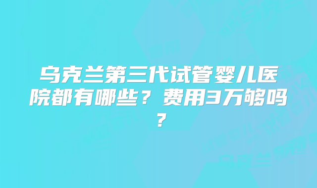 乌克兰第三代试管婴儿医院都有哪些？费用3万够吗？