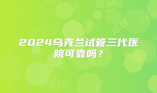 2024乌克兰试管三代医院可靠吗？