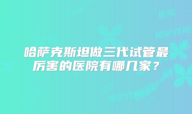 哈萨克斯坦做三代试管最厉害的医院有哪几家？