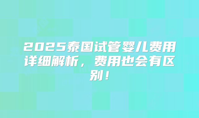 2025泰国试管婴儿费用详细解析，费用也会有区别！