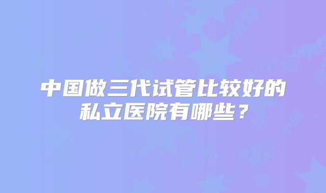 中国做三代试管比较好的私立医院有哪些？