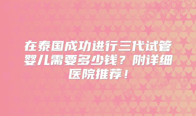 在泰国成功进行三代试管婴儿需要多少钱？附详细医院推荐！